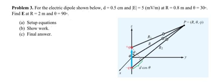 Problem 3. For the electric dipole shown below, d= 0.5 cm and (E| = 5 (mV/m) at R = 0.8 m and 0 = 300.
%3D
Find E at R = 2 m and 0 = 90.
(a) Setup equations
(b) Show work.
P-(R. 6. 0)
(c) Final answer.
"d cos 0
