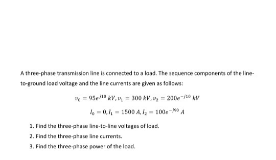 A three-phase transmission line is connected to a load. The sequence components of the line-
to-ground load voltage and the line currents are given as follows:
vo = 95e/10 kV, v = 300 kV, v2 = 200e-j10 kV
lo = 0,1 = 1500 A, I2 = 100e-/90 A
1. Find the three-phase line-to-line voltages of load.
2. Find the three-phase line currents.
3. Find the three-phase power of the load.
