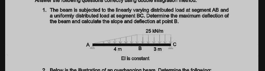 nswer he Toin
Ing questions
Cry using double itegration method.
1. The beam is subjected to the linearly varying distributed load at segment AB and
a uniformly distributed load at segment BC. Determine the maximum deflection of
the beam and calculate the slope and deflection at point B.
25 kN/m
A
C
4 m
3 m
El is constant
Below is the illustration of an overbangina beam Determine the following:
