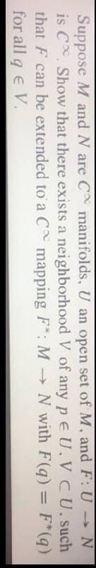 Suppose M and N are C manifolds, U an open set of M, and F: U N
is C Show that there exists a neighborhood V of any p e U,V CU. such
that F can be extended to a C mapping F*: M N with F(q) = F*(q)
for all q e V.
%3D
