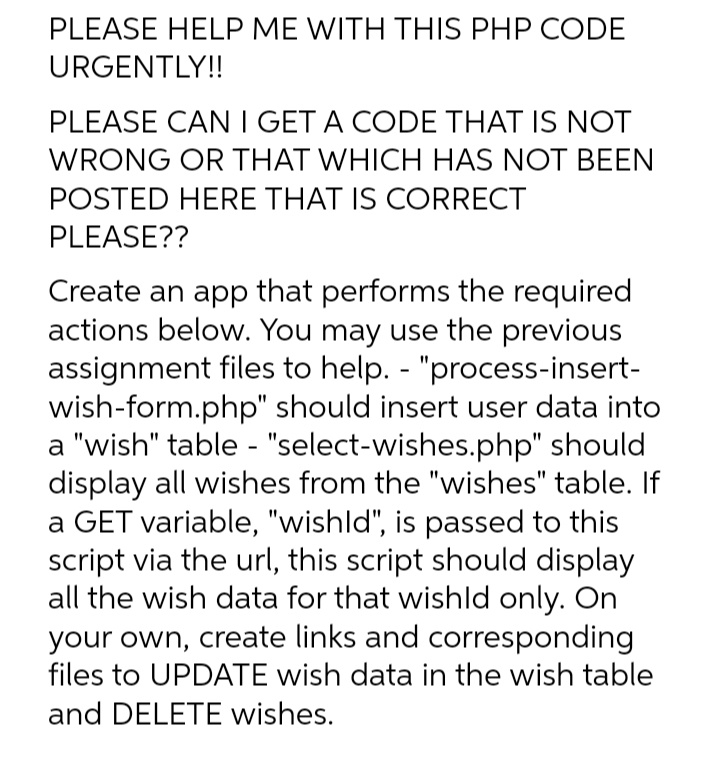 PLEASE HELP ME WITH THIS PHP CODE
URGENTLY!!
PLEASE CAN I GET A CODE THAT IS NOT
WRONG OR THAT WHICH HAS NOT BEEN
POSTED HERE THAT IS CORRECT
PLEASE??
Create an app that performs the required
actions below. You may use the previous
assignment files to help. - "process-insert-
wish-form.php" should insert user data into
a "wish" table - "select-wishes.php" should
display all wishes from the "wishes" table. If
a GET variable, "wishld", is passed to this
script via the url, this script should display
all the wish data for that wishld only. On
your own, create links and corresponding
files to UPDATE wish data in the wish table
and DELETE wishes.