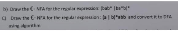 b) Draw the €- NFA for the regular expression: (bab* | ba*b)*
C) Draw the €- NFA for the regular expression: (a | b)*abb and convert it to DFA
using algorithm