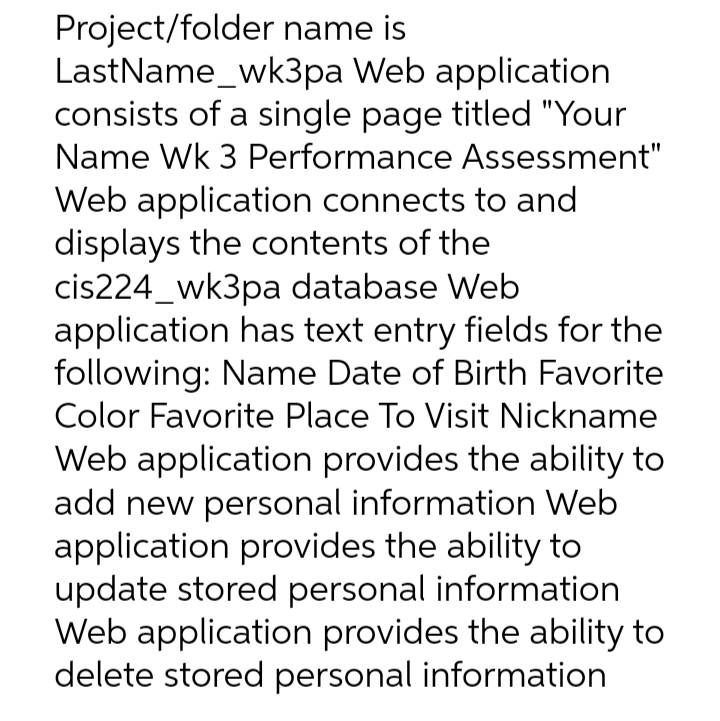 Project/folder name is
LastName_wk3pa Web application
consists of a single page titled "Your
Name Wk 3 Performance Assessment"
Web application connects to and
displays the contents of the
cis224_wk3pa database Web
application has text entry fields for the
following: Name Date of Birth Favorite
Color Favorite Place To Visit Nickname
Web application provides the ability to
add new personal information Web
application provides the ability to
update stored personal information
Web application provides the ability to
delete stored personal information