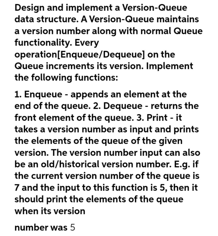Design and implement a Version-Queue
data structure. A Version-Queue maintains
a version number along with normal Queue
functionality. Every
operation [Enqueue/Dequeue] on the
Queue increments its version. Implement
the following functions:
1. Enqueue - appends an element at the
end of the queue. 2. Dequeue - returns the
front element of the queue. 3. Print - it
takes a version number as input and prints
the elements of the queue of the given
version. The version number input can also
be an old/historical version number. E.g. if
the current version number of the queue is
7 and the input to this function is 5, then it
should print the elements of the queue
when its version
number was 5