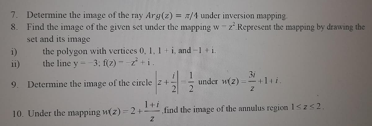 7. Determine the image of the ray Arg(z) = π/4 under inversion mapping.
8. Find the image of the given set under the mapping w = z².Represent the mapping by drawing the
set and its image
the polygon with vertices 0, 1, 1 + i, and −1 + i.
the line y = -3; f(z)=-z²+i.
i)
11)
9. Determine the image of the circle z +
1+i
10. Under the mapping w(z) = 2 +
Z
3i
under w(z) +1+i.
Z
,find the image of the annulus region 1≤z≤2.