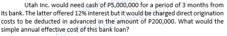 Utah Inc. would need cash of P5,000,000 for a period of 3 months from
its bank. The latter offered 12% interest but it would be charged direct origination
costs to be deducted in advanced in the amount of P200,000. What would the
simple annual effective cost of this bank loan?
