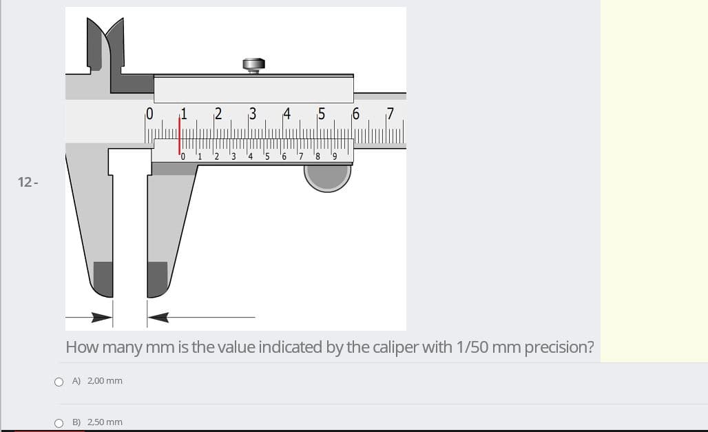3
4
2 3
5 6 '7 8 9
12-
How many mm is the value indicated by the caliper with 1/50 mm precision?
O A) 2,00 mm
O B) 2,50 mm
