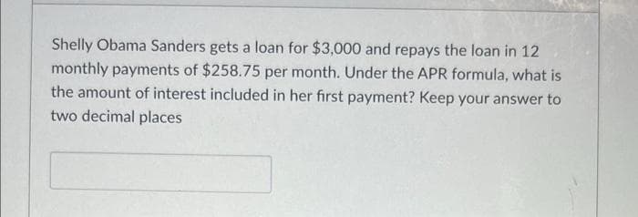 Shelly Obama Sanders gets a loan for $3,000 and repays the loan in 12
monthly payments of $258.75 per month. Under the APR formula, what is
the amount of interest included in her first payment? Keep your answer to
two decimal places