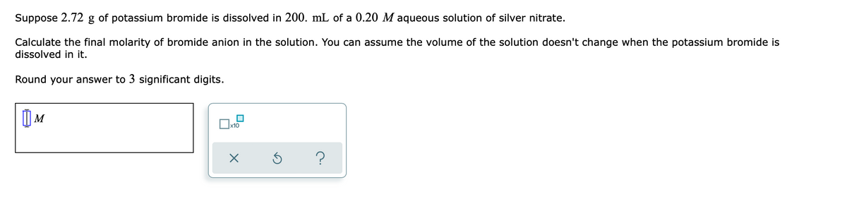 Suppose 2.72 g of potassium bromide is dissolved in 200. mL of a 0.20 M aqueous solution of silver nitrate.
Calculate the final molarity of bromide anion in the solution. You can assume the volume of the solution doesn't change when the potassium bromide is
dissolved in it.
Round your answer to 3 significant digits.
?
