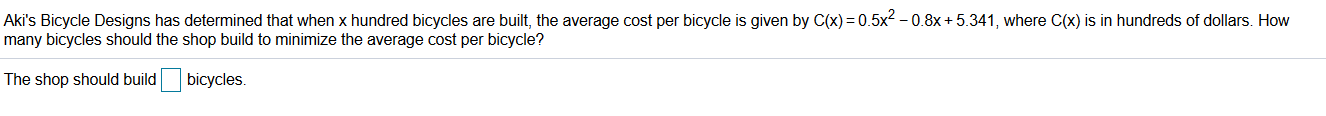 Aki's Bicycle Designs has determined that when x hundred bicycles are built, the average cost per bicycle is given by C(x) = 0.5x2 – 0.8x + 5.341, where C(x) is in hundreds of dollars. How
many bicycles should the shop build to minimize the average cost per bicycle?
