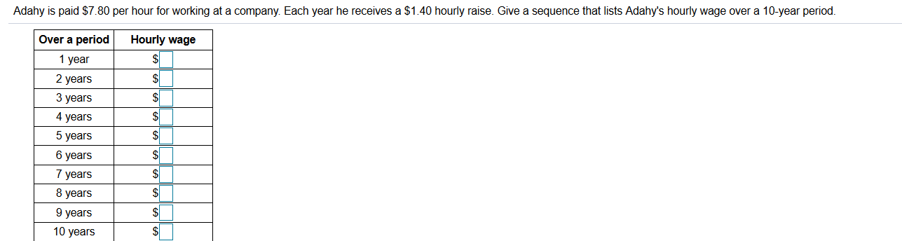 Adahy is paid $7.80 per hour for working at a company. Each year he receives a $1.40 hourly raise. Give a sequence that lists Adahy's hourly wage over a 10-year period.
Hourly wage
$4
Over a period
1 year
2 years
3 years
4 years
5 years
$
6 years
7 years
8 years
9 years
10 years
