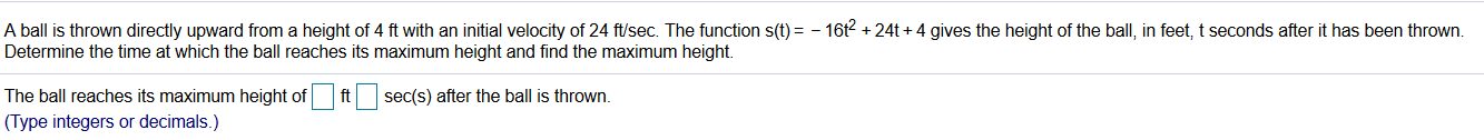 A ball is thrown directly upward from a height of 4 ft with an initial velocity of 24 ft/sec. The function s(t) = - 16t2 + 24t + 4 gives the height of the ball, in feet, t seconds after it has b
Determine the time at which the ball reaches its maximum height and find the maximum height.
The ball reaches its maximum height of ft sec(s) after the ball is thrown.
(Type integers or decimals.)
