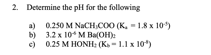 2.
Determine the pH for the following
0.250 M NaCH,СОО (Ка —D 1.8 х 105)
a)
3.2 х 106 М Вa(ОН)2
b)
0.25 М НONH2 (Кь 3 1.1 х 10$)
c)
