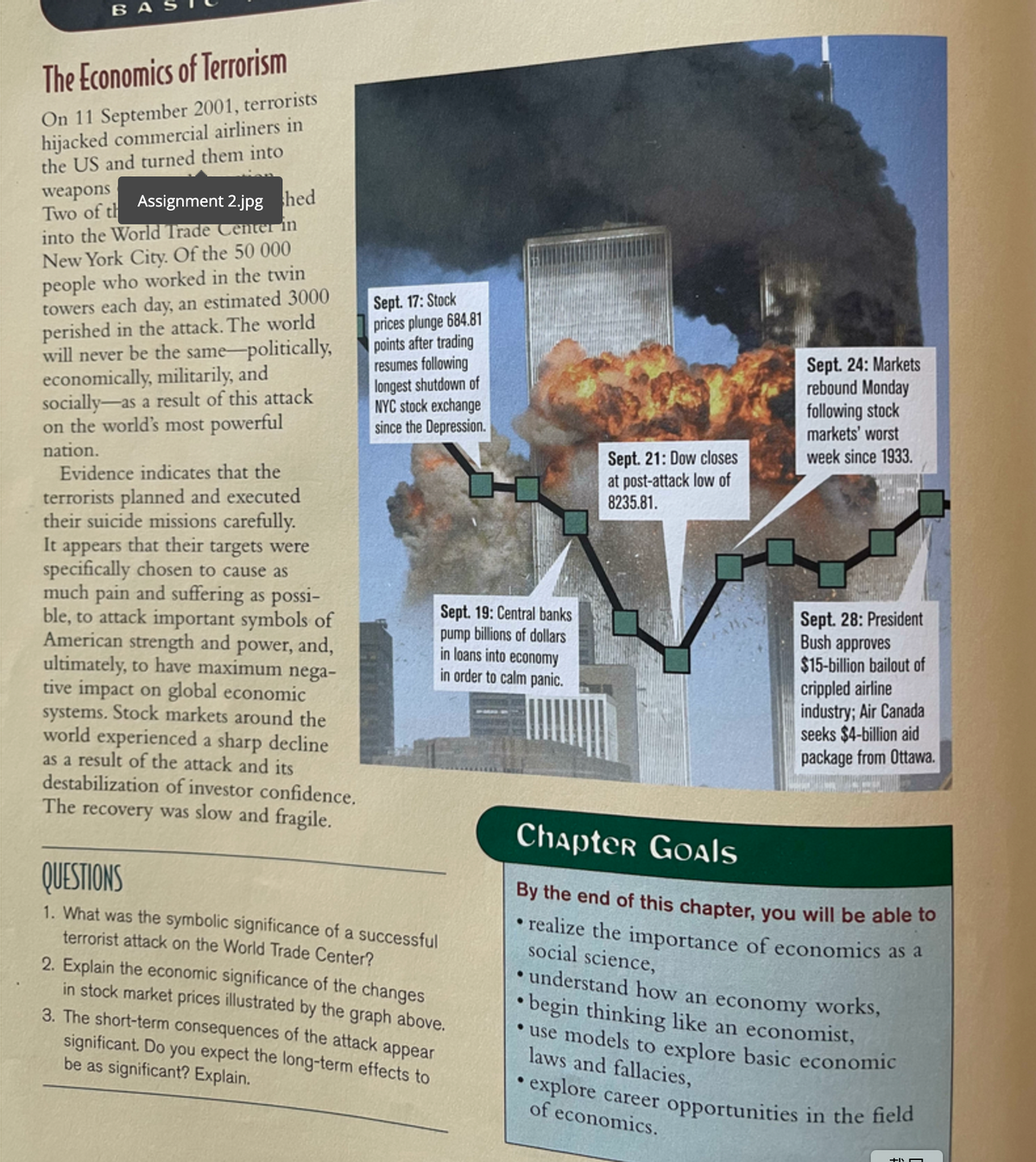 B A
The Economics of Terrorism
On 11 September 2001, terrorists
hijacked commercial airliners in
the US and turned them into
weapons
Two of th Assignment 2.jpg hed
into the World Trade Center in
New York City. Of the 50 000
people who worked in the twin
towers each day, an estimated 3000
perished in the attack. The world
will never be the same-politically,
economically, militarily, and
socially-as a result of this attack
on the world's most powerful
nation.
Sept. 17: Stock
prices plunge 684.81
points after trading
resumes following
longest shutdown of
NYC stock exchange
since the Depression.
Sept. 24: Markets
rebound Monday
following stock
markets' worst
week since 1933.
Sept. 21: Dow closes
at post-attack low of
8235.81.
Evidence indicates that the
terrorists planned and executed
their suicide missions carefully.
It appears that their targets were
specifically chosen to cause as
much pain and suffering as possi-
ble, to attack important symbols of
American strength and power, and,
ultimately, to have maximum nega-
tive impact on global economic
systems. Stock markets around the
world experienced a sharp decline
as a result of the attack and its
destabilization of investor confidence.
The recovery was slow and fragile.
Sept. 19: Central banks
pump billions of dollars
in loans into economy
in order to calm panic.
Sept. 28: President
Bush approves
$15-billion bailout of
crippled airline
industry; Air Canada
seeks $4-billion aid
package from Ottawa.
Chapter Goals
QUESTIONS
By the end of this chapter, you will be able to
1. What was the symbolic significance of a successful
terrorist attack on the World Trade Center?
2. Explain the economic significance of the changes
in stock market prices illustrated by the graph above.
3. The short-term consequences of the attack appear
significant. Do you expect the long-term effects to
be as significant? Explain.
• realize the importance of economics as a
social science,
• understand how an economy works,
• begin thinking like an economist,
• use models to explore basic economic
laws and fallacies,
explore career opportunities in the field
of economics.
