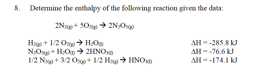 8.
Determine the enthalpy of the following reaction given the data:
2N22) + 502(2) →> 2N2O5«)
H2g) + 1/2 O2) → H2O«)
N2O5( + H2Oa→ 2HNO31)
1/2 N2g) + 3/2 O2(g)+ 1/2 H2→ HNO3()
AH = -285.8 kJ
AH = -76.6 kJ
AH = -174.1 kJ
