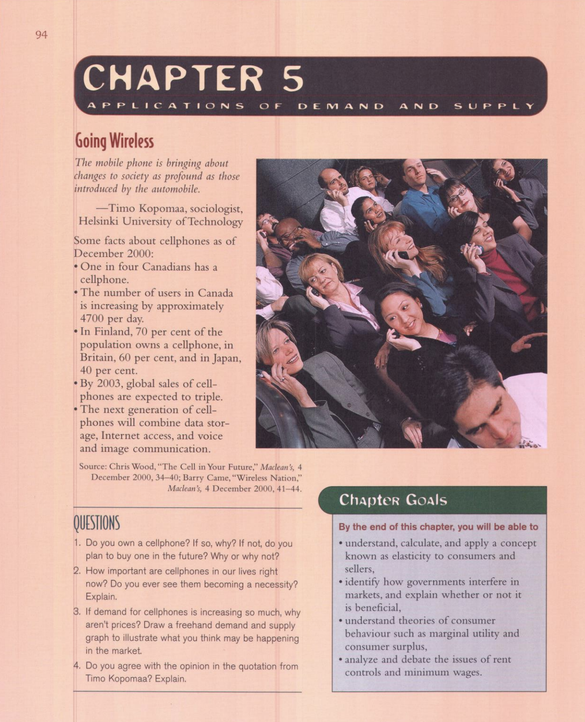 94
CHAPTER 5
APPL ICAT IONS
O F
DEMA ND
A ND
SUPPLY
Going Wireless
The mobile phone is bringing about
changes to society as profound as those
introduced by the automobile.
-Timo Kopomaa, sociologist,
Helsinki University of Technology
Some facts about cellphones as of
December 2000:
•One in four Canadians has a
cellphone.
• The number of users in Canada
is increasing by approximately
4700 per day.
• In Finland, 70 per cent of the
population owns a cellphone, in
Britain, 60 per cent, and in Japan,
40 per cent.
• By 2003, global sales of cell-
phones are expected to triple.
• The next generation of cell-
phones will combine data stor-
age, Internet access, and voice
and image communication.
Source: Chris Wood, "The Cell in Your Future," Maclean's, 4
December 2000, 34-40; Barry Came, "Wireless Nation,"
Maclean's, 4 December 2000, 41-44.
Chapter Goals
QUESTIONS
By the end of this chapter, you will be able to
• understand, calculate, and apply a concept
known as elasticity to consumers and
sellers,
1. Do you own a cellphone? If so, why? If not, do you
plan to buy one in the future? Why or why not?
2. How important are cellphones in our lives right
now? Do you ever see them becoming a necessity?
Explain.
3. If demand for cellphones is increasing so much, why
aren't prices? Draw a freehand demand and supply
graph to illustrate what you think may be happening
in the market.
• identify how governments interfere in
markets, and explain whether or not it
is beneficial,
• understand theories of consumer
behaviour such as marginal utility and
consumer surplus,
analyze and debate the issues of rent
controls and minimum wages.
4. Do you agree with the opinion in the quotation from
Timo Kopomaa? Explain.
