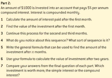 Part 2:
An amount of $1000 is invested into an account that pays 5% per annum
compound interest. Interest is compounded monthly.
1 Calculate the amount of interest paid after the first month.
2 Find the value of the investment after the first month.
3 Continue this process for the second and third months.
4 What do you notice about this sequence? What sort of sequence is it?
5 Write the general formula that can be used to find the amount of the
investment after 2 months.
6 Use your formula to calculate the value of investment after two years.
7 Compare your answers from the final question of each part. Which
investment is worth more; the simple interest or the compound
interest?
