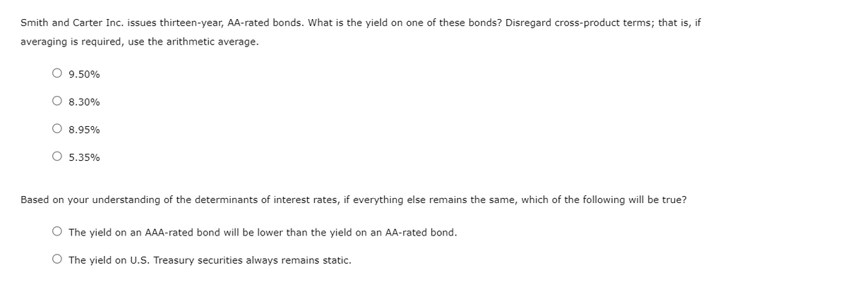 Smith and Carter Inc. issues thirteen-year, AA-rated bonds. What is the yield on one of these bonds? Disregard cross-product terms; that is, if
averaging is required, use the arithmetic average.
O 9.50%
O 8.30%
O 8.95%
O 5.35%
Based on your understanding of the determinants of interest rates, if everything else remains the same, which of the following will be true?
O The yield on an AAA-rated bond will be lower than the yield on an AA-rated bond.
O The yield on U.S. Treasury securities always remains static.