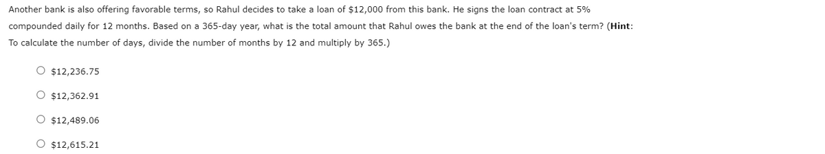 Another bank is also offering favorable terms, so Rahul decides to take a loan of $12,000 from this bank. He signs the loan contract at 5%
compounded daily for 12 months. Based on a 365-day year, what is the total amount that Rahul owes the bank at the end of the loan's term? (Hint:
To calculate the number of days, divide the number of months by 12 and multiply by 365.)
O $12,236.75
O $12,362.91
O $12,489.06
O $12,615.21
