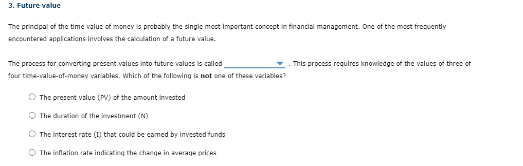 3. Future value
The principal of the time value of money is probably the single most important concept in financial management. One of the most frequently
encountered applications involves the calculation of a future value.
The process for converting present values into future values is called
four time-value-of-money variables. Which of the following is not one of these variables?
O The present value (PV) of the amount invested
O The duration of the investment (N)
O The interest rate (I) that could be earned by invested funds
O The inflation rate indicating the change in average prices
This process requires knowledge of the values of three of