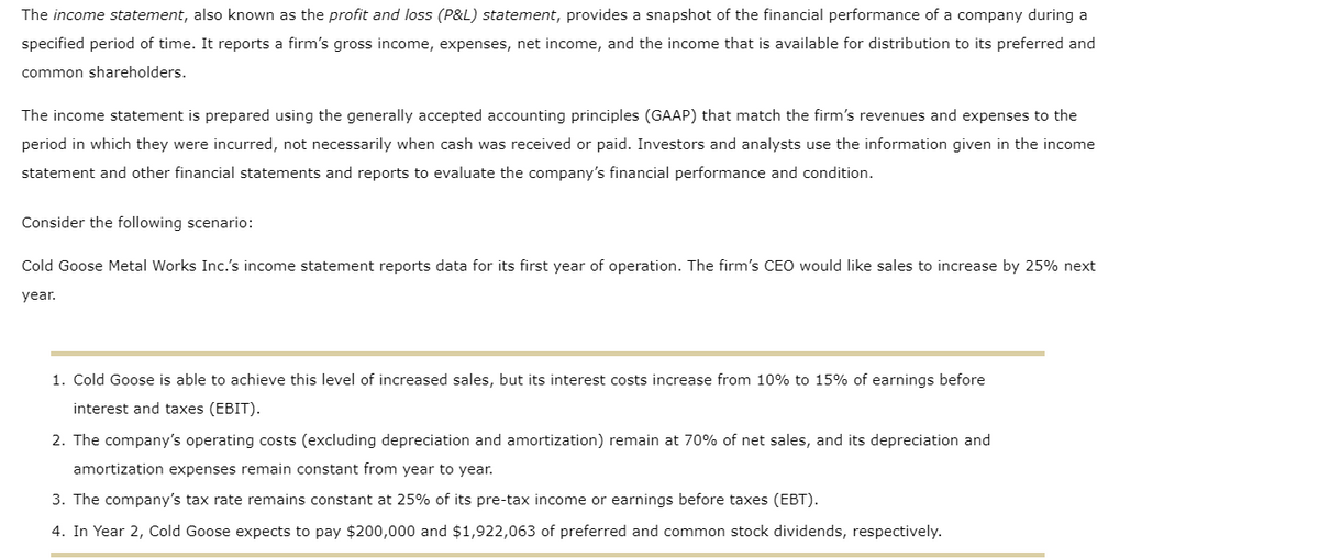 The income statement, also known as the profit and loss (P&L) statement, provides a snapshot of the financial performance of a company during a
specified period of time. It reports a firm's gross income, expenses, net income, and the income that is available for distribution to its preferred and
common shareholders.
The income statement is prepared using the generally accepted accounting principles (GAAP) that match the firm's revenues and expenses to the
period in which they were incurred, not necessarily when cash was received or paid. Investors and analysts use the information given in the income
statement and other financial statements and reports to evaluate the company's financial performance and condition.
Consider the following scenario:
Cold Goose Metal Works Inc.'s income statement reports data for its first year of operation. The firm's CEO would like sales to increase by 25% next
year.
1. Cold Goose is able to achieve this level of increased sales, but its interest costs increase from 10% to 15% of earnings before
interest and taxes (EBIT).
2. The company's operating costs (excluding depreciation and amortization) remain at 70% of net sales, and its depreciation and
amortization expenses remain constant from year to year.
3. The company's tax rate remains constant at 25% its pre-tax income or earnings before taxes (EBT).
4. In Year 2, Cold Goose expects to pay $200,000 and $1,922,063 of preferred and common stock dividends, respectively.