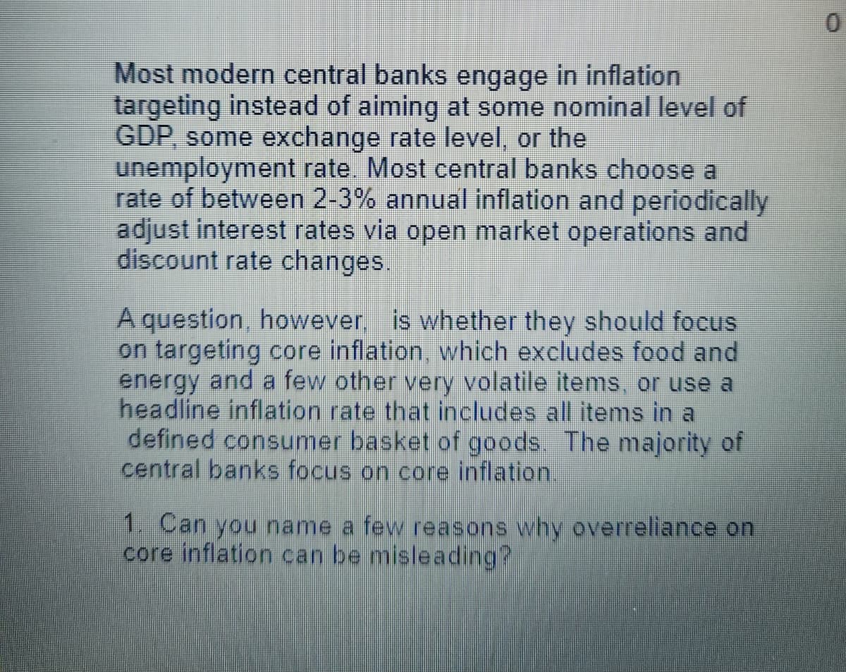 Most modern central banks engage in inflation
targeting instead of aiming at some nominal level of
GDP, some exchange rate level, or the
unemployment rate. Most central banks choose a
rate of between 2-3% annual inflation and periodically
adjust interest rates via open market operations and
discount rate changes.
A question, however, is whether they should focus
on targeting core inflation, which excludes food and
energy and a few other very volatile items, or use a
headline inflation rate that includes all items in a
defined consumer basket of goods. The majority of
central banks focus on core inflation.
1. Can you name a few reasons why overreliance on
core inflation can be misleading?