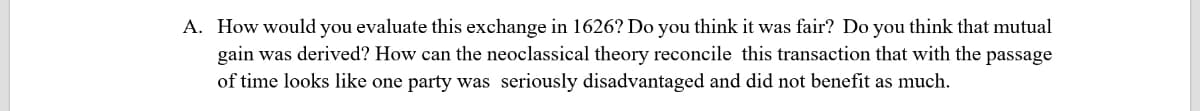A. How would you evaluate this exchange in 1626? Do you think it was fair? Do you think that mutual
gain was derived? How can the neoclassical theory reconcile this transaction that with the passage
of time looks like one party was seriously disadvantaged and did not benefit as much.
