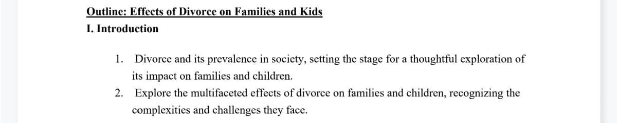 Outline: Effects of Divorce on Families and Kids
I. Introduction
1. Divorce and its prevalence in society, setting the stage for a thoughtful exploration of
its impact on families and children.
2. Explore the multifaceted effects of divorce on families and children, recognizing the
complexities and challenges they face.