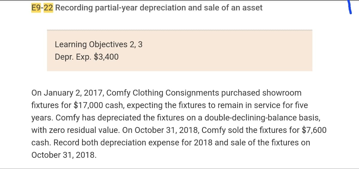 E9-22 Recording partial-year depreciation and sale of an asset
Learning Objectives 2, 3
Depr. Exp. $3,400
On January 2, 2017, Comfy Clothing Consignments purchased showroom
fixtures for $17,000 cash, expecting the fixtures to remain in service for five
years. Comfy has depreciated the fixtures on a double-declining-balance basis,
with zero residual value. On October 31, 2018, Comfy sold the fixtures for $7,600
cash. Record both depreciation expense for 2018 and sale of the fixtures on
October 31, 2018.