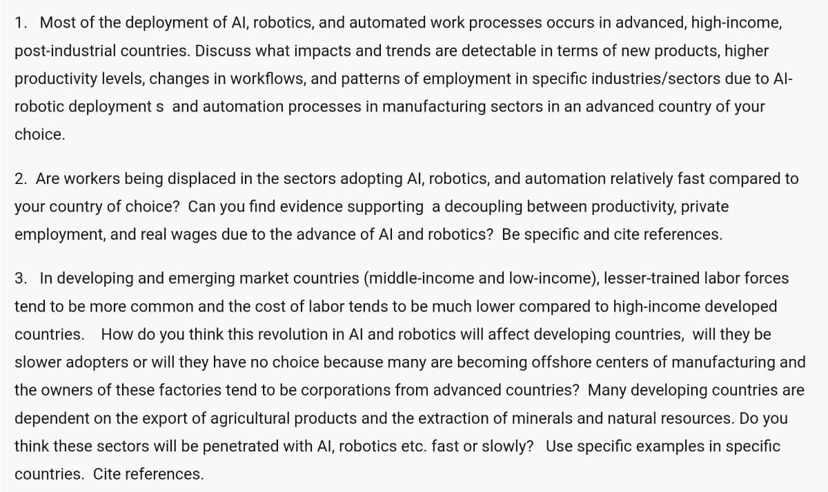 1. Most of the deployment of Al, robotics, and automated work processes occurs in advanced, high-income,
post-industrial countries. Discuss what impacts and trends are detectable in terms of new products, higher
productivity levels, changes in workflows, and patterns of employment in specific industries/sectors due to Al-
robotic deployments and automation processes in manufacturing sectors in an advanced country of your
choice.
2. Are workers being displaced in the sectors adopting Al, robotics, and automation relatively fast compared to
your country of choice? Can you find evidence supporting a decoupling between productivity, private
employment, and real wages due to the advance of Al and robotics? Be specific and cite references.
3. In developing and emerging market countries (middle-income and low-income), lesser-trained labor forces
tend to be more common and the cost of labor tends to be much lower compared to high-income developed
countries. How do you think this revolution in Al and robotics will affect developing countries, will they be
slower adopters or will they have no choice because many are becoming offshore centers of manufacturing and
the owners of these factories tend to be corporations from advanced countries? Many developing countries are
dependent on the export of agricultural products and the extraction of minerals and natural resources. Do you
think these sectors will be penetrated with Al, robotics etc. fast or slowly? Use specific examples in specific
countries. Cite references.