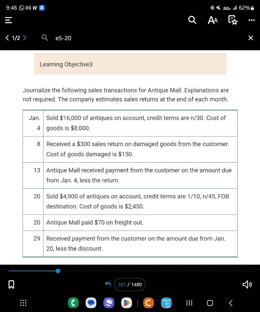 9:46 MW
< 1/2 >
Σ
e5-20
Learning Objective3
Journalize the following sales transactions for Antique Mall. Explanations are
not required. The company estimates sales returns at the end of each month.
Jan. Sold $16,000 of antiques on account, credit terms are n/30. Cost of
4 goods is $8,000.
8
QAA
Received a $300 sales return on damaged goods from the customer.
Cost of goods damaged is $150.
5G+ lll 62%
Ę
13 Antique Mall received payment from the customer on the amount due
from Jan. 4, less the return.
C
20 Sold $4,900 of antiques on account, credit terms are 1/10, n/45, FOB
destination. Cost of goods is $2,450.
20
Antique Mall paid $70 on freight out.
29
Received payment from the customer on the amount due from Jan.
20, less the discount.
301/ 1480
►C
Word
Bit
||| 0 <
:
×