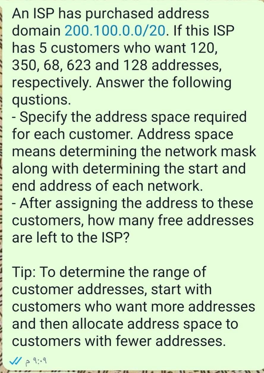 An ISP has purchased address
domain 200.100.0.0/20. If this ISP
has 5 customers who want 120,
350, 68, 623 and 128 addresses,
respectively. Answer the following
qustions.
- Specify the address space required
for each customer. Address space
means determining the network mask
along with determining the start and
end address of each network.
- After assigning the address to these
customers, how many free addresses
are left to the ISP?
Tip: To determine the range of
customer addresses, start with
customers who want more addresses
and then allocate address space to
- customers with fewer addresses.
