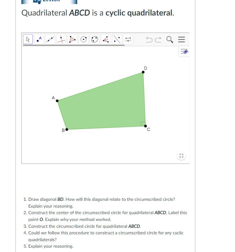Quadrilateral ABCD is a cyclic quadrilateral.
A
B
1. Draw diagonal BD. How will this diagonal relate to the circumscribed circle?
Explain your reasoning.
2. Construct the center of the circumscribed circle for quadrilateral ABCD. Label this
point O. Explain why your method worked.
3. Construct the circumscribed circle for quadrilateral ABCD.
4. Could we follow this procedure to construct a circumscribed circle for any cyclic
quadrilaterals?
5. Explain your reasoning.
