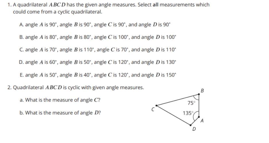 1. A quadrilateral ABCD has the given angle measures. Select all measurements which
could come from a cyclic quadrilateral.
A. angle A is 90°, angle B is 90°, angle C is 90°, and angle D is 90°
B. angle A is 80°, angle Bis 80', angle C is 100°, and angle Dis 100*
C. angle A is 70°, angle B is 110°, angle C is 70°, and angle D is 110°
D. angle A is 60", angle B is 50°, angle C is 120°, and angle D is 130°
E. angle A is 50°, angle B is 40°, angle C is 120°, and angle D is 150°
2. Quadrilateral ABCD is cyclic with given angle measures.
a. What is the measure of angle C?
75°
b. What is the measure of angle D?
135°
A
