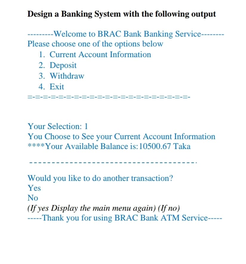 Design a Banking System with the following output
-Welcome to BRAC Bank Banking Service---
Please choose one of the options below
1. Current Account Information
2. Deposit
3. Withdraw
4. Exit
ニーニーニー
ニーニーニー
Your Selection: 1
You Choose to See your Current Account Information
****Your Available Balance is:10500.67 Taka
Would you like to do another transaction?
Yes
No
(If yes Display the main menu again) (If no)
-----Thank you for using BRAC Bank ATM Service-----
