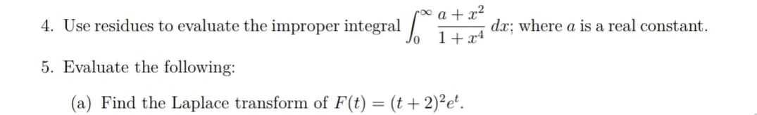 roo a + x²
4. Use residues to evaluate the improper integral
dx: where a is a real constant.
1+x4
5. Evaluate the following:
(a) Find the Laplace transform of F(t) = (t + 2)²e'.
