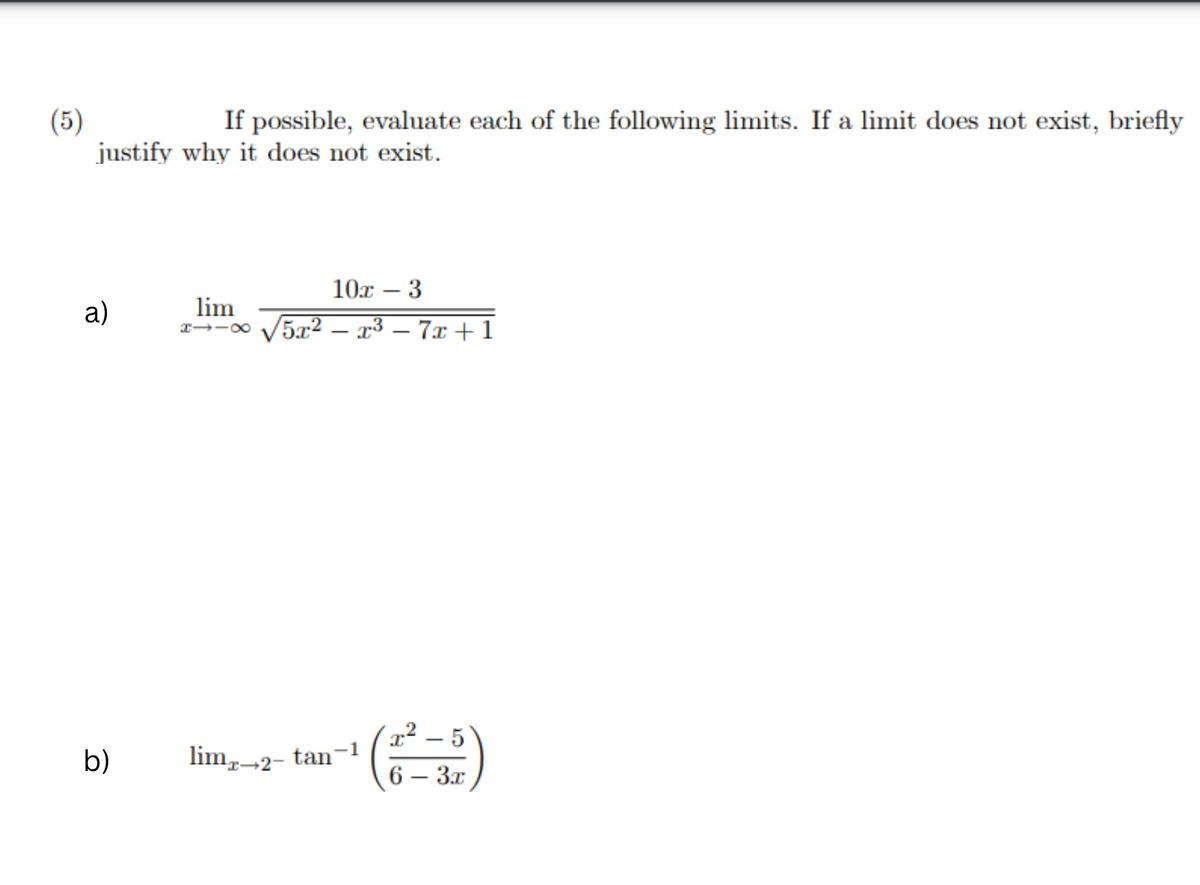 (5)
If possible, evaluate each of the following limits. If a limit does not exist, briefly
justify why it does not exist.
a)
b)
lim
H118
10x 3
√5x² − x³ − 7x+1
-1
lim-2- tan¯
I 5
6 - 3x
-