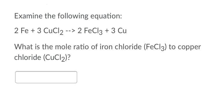 Examine the following equation:
2 Fe + 3 CuCl2 --> 2 FeCl3 + 3 Cu
What is the mole ratio of iron chloride (FeCl3) to copper
chloride (CuCl2)?
