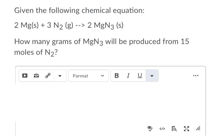 Given the following chemical equation:
2 Mg(s) + 3 N2 (g) --> 2 MgN3 (s)
How many grams of MgN3 will be produced from 15
moles of N2?
BI U
Format
...
>
