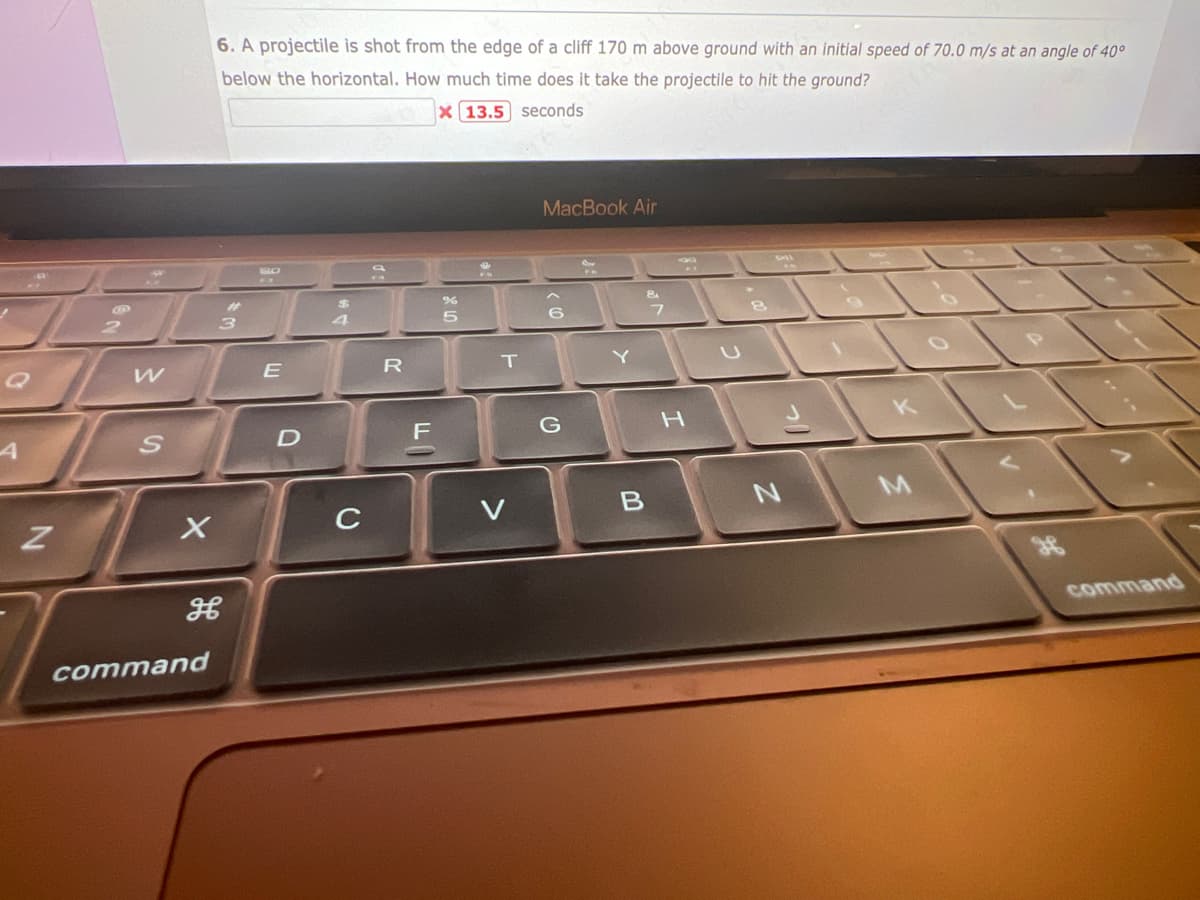 Z
3
W
S
X
6. A projectile is shot from the edge of a cliff 170 m above ground with an initial speed of 70.0 m/s at an angle of 40°
below the horizontal. How much time does it take the projectile to hit the ground?
X
13.5
seconds
command
3
H
E
D
4
C
R
F
%
5
T
MacBook Air
6
G
Y
B
&
7
H
2
N
command
