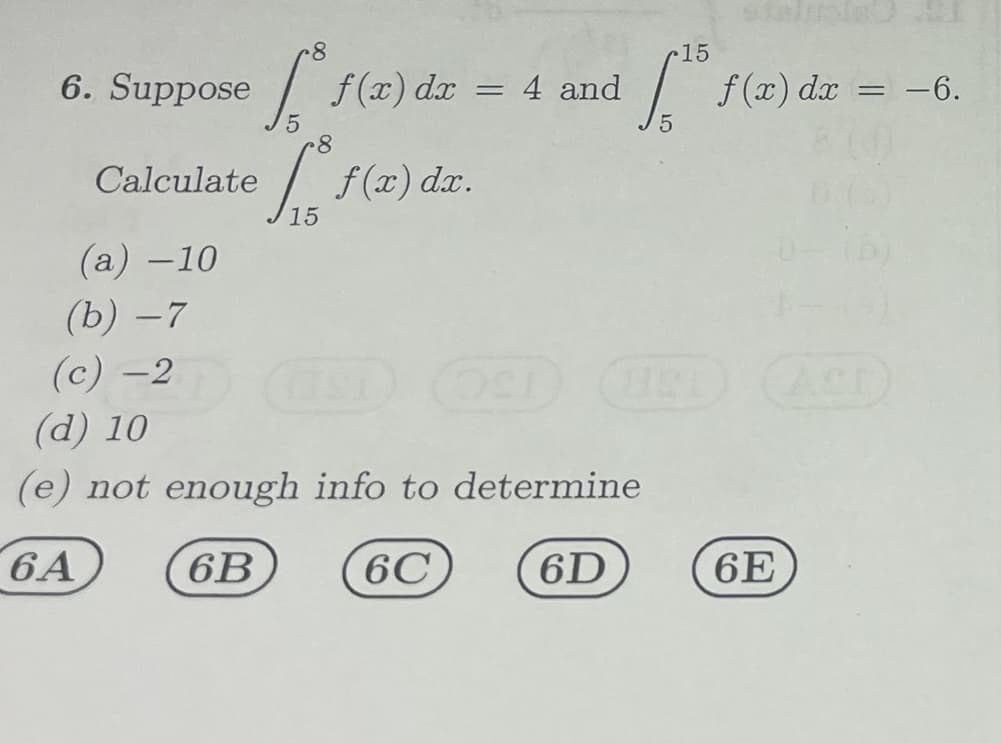 8
6. Suppose
[ f(x) dx = 4 and
5
8
Calculate f(x) dr.
S
15
(a) -10
(b) -7
(c) -2
15
["1
821
(d) 10
(e) not enough info to determine
6A
6B
6C
6D
f(x) dx = −6.
6E