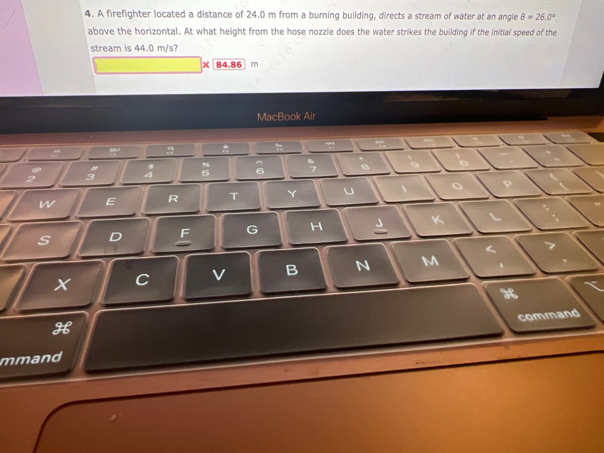 W
S
X
mmand
4. A firefighter located a distance of 24.0 m from a burning building, directs a stream of water at an angle 8 = 26.0°
above the horizontal. At what height from the hose nozzle does the water strikes the building if the initial speed of the
stream is 44.0 m/s?
#1
3
E
D
$
4
C
R
%
5
84.86 m
V
T
MacBook Air
G
Y
B
&
H
8
N
2
K
M
command