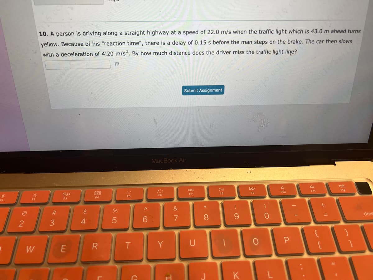 F1
@
2
I
F2
W
10. A person is driving along a straight highway at a speed of 22.0 m/s when the traffic light which is 43.0 m ahead turns
yellow. Because of his "reaction time", there is a delay of 0.15 s before the man steps on the brake. The car then slows
with a deceleration of 4.20 m/s². By how much distance does the driver miss the traffic light line?
#
3
20
F3
E
$
4
800
F4
L
m
%
5
F5
T
^
6
MacBook Air
Y
Submit Assignment
&
7
44
F7
*
8
c
FB
-
9
DD
F9
O
)
0
KL
A
F10
F11
+
F12
83
11
dele