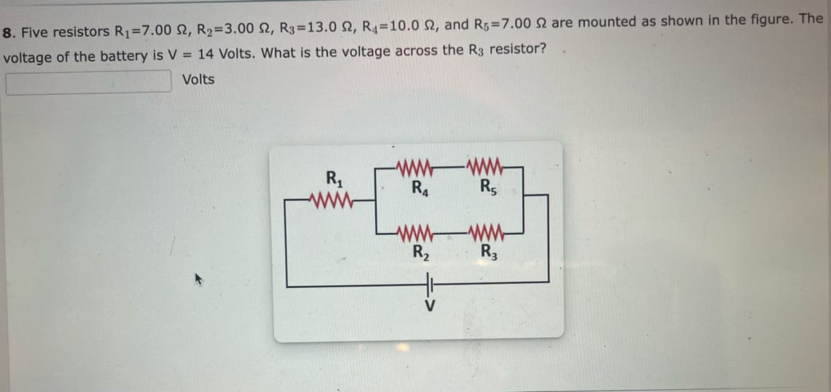 8. Five resistors R₁=7.00 2, R₂=3.00 S2, R3-13.0 2, R4 10.0 2, and R5=7.00 2 are mounted as shown in the figure. The
voltage of the battery is V = 14 Volts. What is the voltage across the R3 resistor?
Volts
R₁
wwwwww
R4
R5
-www-
R3
www
R₂
