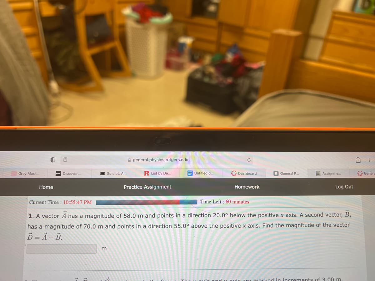 Grey Maxi...
Home
Discover...
Current Time: 10:55:47 PM
Sole et. Al...
75
m
general.physics.rutgers.edu
à
R List by Da...
Practice Assignment
Untitled d...
Dashboard
Homework
Time Left: 60 minutes
R General P....
1. A vector A has a magnitude of 58.0 m and points in a direction 20.0° below the positive x axis. A second vector, B,
has a magnitude of 70.0 m and points in a direction 55.0° above the positive x axis. Find the magnitude of the vector
D-A-B.
Assignme...
Log Out
marked in increments of 3.00 m.
T
+
Genera