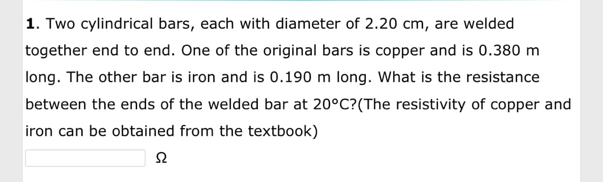 1. Two cylindrical bars, each with diameter of 2.20 cm, are welded
together end to end. One of the original bars is copper and is 0.380 m
long. The other bar is iron and is 0.190 m long. What is the resistance
between the ends of the welded bar at 20°C? (The resistivity of copper and
iron can be obtained from the textbook)
Ω