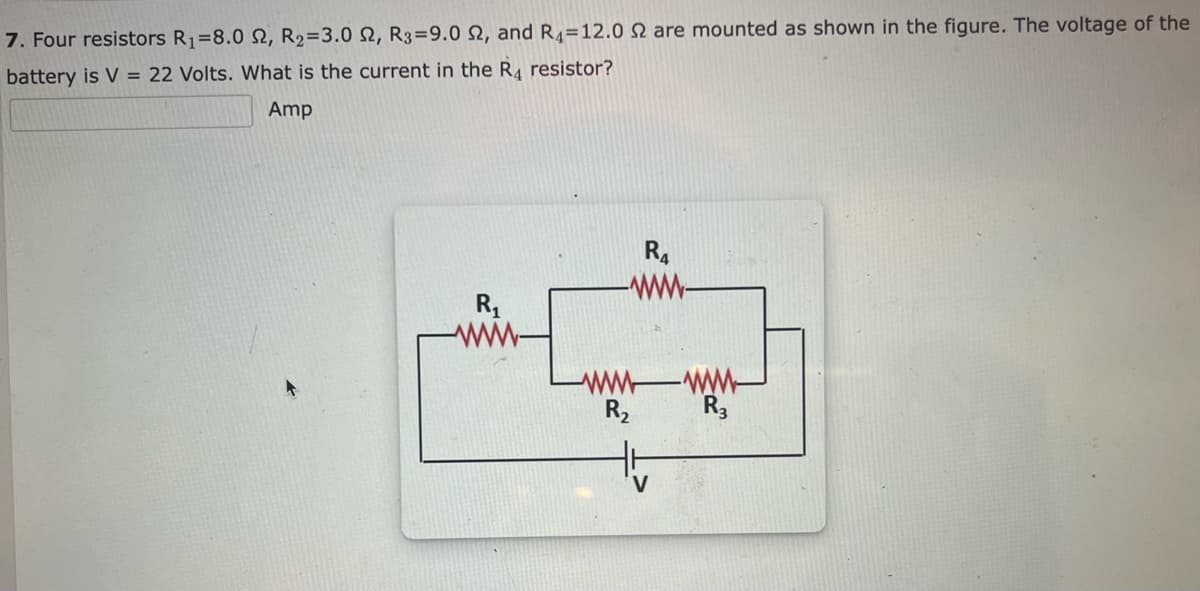 7. Four resistors R₁=8.0 2, R₂=3.0 2, R3=9.0 2, and R412.0 2 are mounted as shown in the figure. The voltage of the
battery is V = 22 Volts. What is the current in the R4 resistor?
Amp
R₁
R₂
R4
-www-
R3