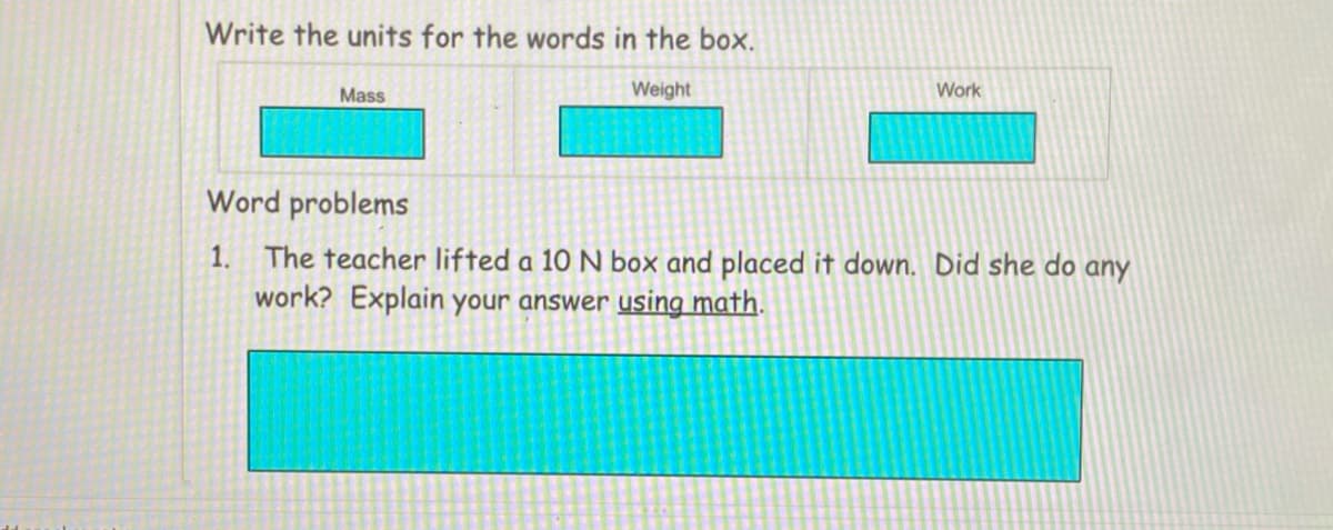 Write the units for the words in the box.
Mass
Weight
Work
Word problems
1. The teacher lifted a 10 N box and placed it down. Did she do any
work? Explain your answer using math.
