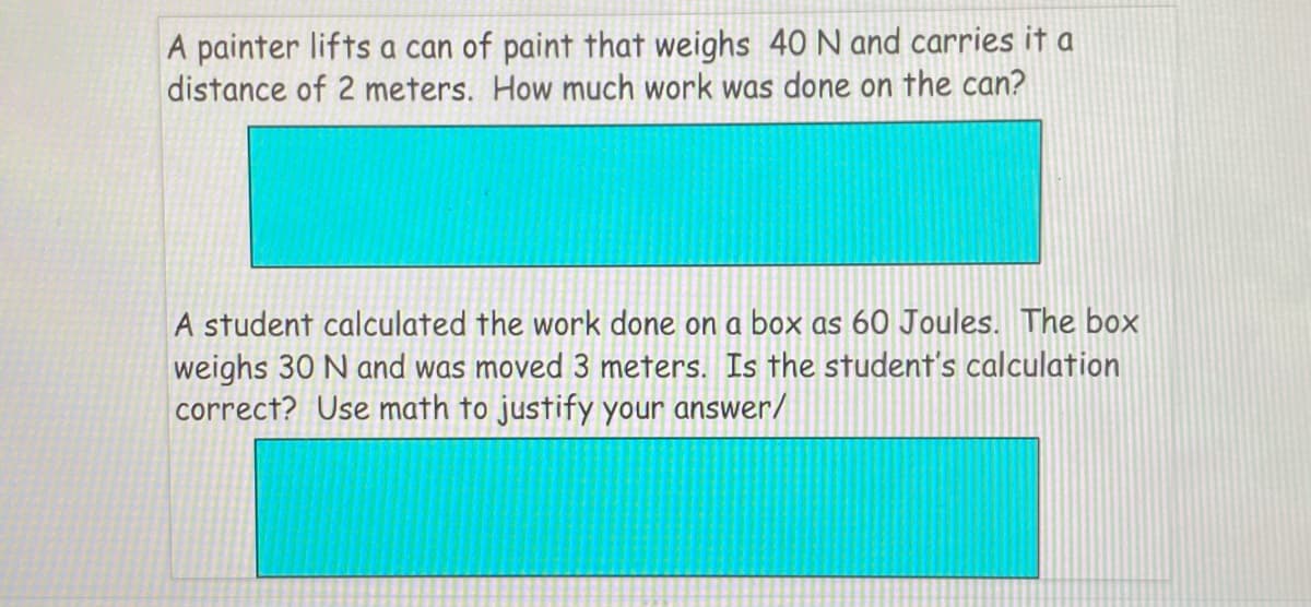A painter lifts a can of paint that weighs 40 N and carries it a
distance of 2 meters. How much work was done on the can?
A student calculated the work done on a box as 60 Joules. The box
weighs 30 N and was moved 3 meters. Is the student's calculation
correct? Use math to justify your answer/
