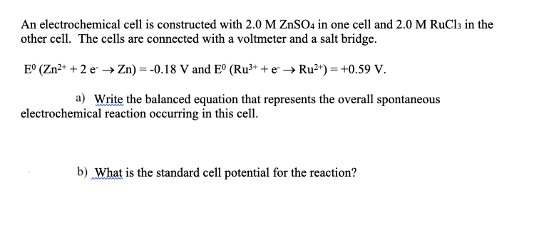 An electrochemical cell is constructed with 2.0 M ZnSO4 in one cell and 2.0 M RuCl3 in the
other cell. The cells are connected with a voltmeter and a salt bridge.
E° (Zn?+ + 2 e → Zn) = -0.18 V and E° (Ru³+ + e* → Ru²*) = +0.59 V.
a) Write the balanced equation that represents the overall spontaneous
electrochemical reaction occurring in this cell.
b) What is the standard cell potential for the reaction?
